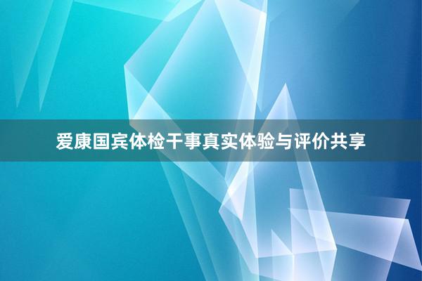 爱康国宾体检干事真实体验与评价共享