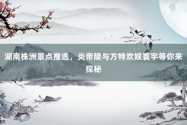 湖南株洲景点推选，炎帝陵与方特欢娱寰宇等你来探秘