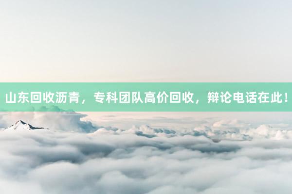 山东回收沥青，专科团队高价回收，辩论电话在此！