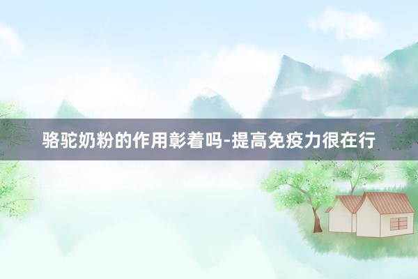 骆驼奶粉的作用彰着吗-提高免疫力很在行