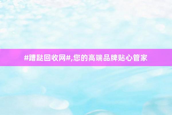 #蹧跶回收网#，您的高端品牌贴心管家